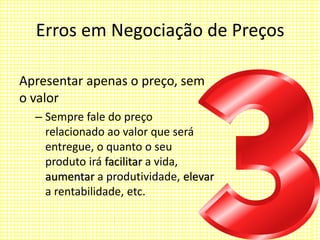 Erros em Negociação de Preços
Apresentar apenas o preço, sem
o valor
– Sempre fale do preço
relacionado ao valor que será
entregue, o quanto o seu
produto irá facilitar a vida,
aumentar a produtividade, elevar
a rentabilidade, etc.
 