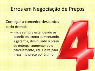 Erros em Negociação de Preços
Começar a conceder descontos
cedo demais
– Inicie sempre estendendo os
benefícios, como aumentando
a garantia, diminuindo o prazo
de entrega, aumentando o
parcelamento, etc. Deixe para
mexer no preço por último
 