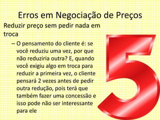 Erros em Negociação de Preços
Reduzir preço sem pedir nada em
troca
– O pensamento do cliente é: se
você reduziu uma vez, por que
não reduziria outra? E, quando
você exigiu algo em troca para
reduzir a primeira vez, o cliente
pensará 2 vezes antes de pedir
outra redução, pois terá que
também fazer uma concessão e
isso pode não ser interessante
para ele
 