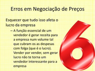 Erros em Negociação de Preços
Esquecer que tudo isso afeta o
lucro da empresa
– A função essencial de um
vendedor é gerar receita para
a empresa num volume tal
que cubram os as despesas
com folga (que é o lucro).
Vender por vender, sem gerar
lucro não te torna um
vendedor interessante para a
empresa
 