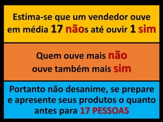 Estima-se que um vendedor ouve
em média 17 nãos até ouvir 1 sim
Quem ouve mais não
ouve também mais sim
Portanto não desanime, se prepare
e apresente seus produtos o quanto
antes para 17 PESSOAS
 