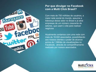 Por que divulgar no Facebook
com a Multi Click Brasil?
Com mais de 750 milhões de usuários, a
maior rede social do mundo, assume a
liderança desse setor no Brasil e já atrai
empresas de um número crescente de
setores, que usam o site para realizar
negócios
Atualmente contamos com uma rede com
mais de 18.000 associados, possibilitando
aos nossos clientes o poder de alcance
acima de 1 Milhão de visualizações no
Facebook, através do compartilhamento
realizado por nossos associados.
 