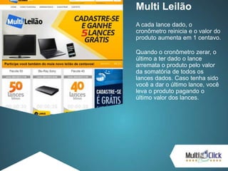 Multi Leilão
A cada lance dado, o
cronômetro reinicia e o valor do
produto aumenta em 1 centavo.
Quando o cronômetro zerar, o
último a ter dado o lance
arremata o produto pelo valor
da somatória de todos os
lances dados. Caso tenha sido
você a dar o último lance, você
leva o produto pagando o
último valor dos lances.
 