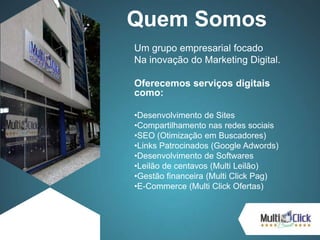 Quem Somos
Um grupo empresarial focado
Na inovação do Marketing Digital.
Oferecemos serviços digitais
como:
•Desenvolvimento de Sites
•Compartilhamento nas redes sociais
•SEO (Otimização em Buscadores)
•Links Patrocinados (Google Adwords)
•Desenvolvimento de Softwares
•Leilão de centavos (Multi Leilão)
•Gestão financeira (Multi Click Pag)
•E-Commerce (Multi Click Ofertas)
 