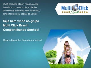 Você conhece algum negócio onde
investe e no mesmo dia ja dispõe
de créditos acima do valor investido,
tendo todo o seu capital de volta?
Seja bem vindo ao grupo
Multi Click Brasil!
Compartilhando Sonhos!
Qual o tamanho dos seus sonhos?
 