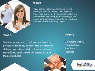 Missão
Proporcionar oportunidade de crescimento,
realização pessoal, aprendizado e ganhos
financeiros através de treinamentos sistêmicos,
compromisso com a equipe e participação nos
lucros, para conquistar a posição de referência
internacional em Marketing Digital.
Visão
Ser uma empresa em contínuo crescimento, com
processos definidos, treinamentos sistemáticos,
sistema operacional sólido e financeiramente
sustentável, sendo referência internacional em
Marketing Digital.
Valores
Comprometimento
Pró-atividade
Resultado
Respeito
 