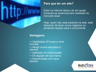 Para que ter um site?
Estar na internet deixou de ser opção,
tronando-se essencial para realidade do
mercado atual.
Hoje, quem não está presente na web, está
deixando de fazer novos negócios ou
perdendo espaço para o concorrente.
Vantagens:
••Visibilidade 24 horas a nível
mundial
••Atingir novos mercados e
clientes
••Agilidade na comunicação
••Divulgação de sua marca
••Interatividade com seus
clientes
 