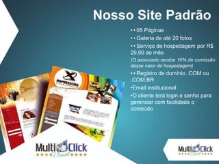 ••05 Páginas
••Galeria de até 20 fotos
••Serviço de hospedagem por R$
29,90 ao mês
(O associado recebe 10% de comissão
desse valor de hospedagem)
••Registro de domínio .COM ou
.COM.BR
•Email institucional
•O cliente terá login e senha para
gerenciar com facilidade o
conteúdo
Nosso Site Padrão
 