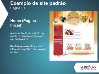 Home (Página
Inicial):
A apresentação do negócio do
cliente, o primeiro contato com
seu público alvo.
Conteúdo relevante gerando o
interesse do público em navegar
no site .
Exemplo de site padrão
Página 01
 
