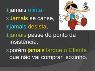 jamais  minta,
Jamais se canse,
jamais desista,
jamais passe do ponto da
 insistência,
porém jamais largue o Cliente
 que não vai comprar sozinho.
 
