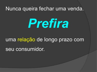 Nunca queira fechar uma venda.


        Prefira
uma relação de longo prazo com
seu consumidor.
 