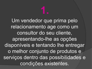 1.
    Um vendedor que prima pelo
   relacionamento age como um
      consultor do seu cliente,
    apresentando-lhe as opções
disponíveis e tentando lhe entregar
  o melhor conjunto de produtos e
serviços dentro das possibilidades e
       condições existentes.
 