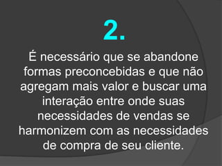 2.
  É necessário que se abandone
 formas preconcebidas e que não
agregam mais valor e buscar uma
     interação entre onde suas
    necessidades de vendas se
harmonizem com as necessidades
     de compra de seu cliente.
 