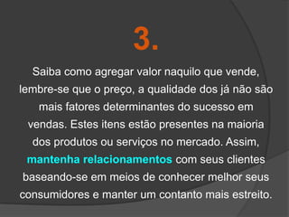3.
  Saiba como agregar valor naquilo que vende,
lembre-se que o preço, a qualidade dos já não são
   mais fatores determinantes do sucesso em
 vendas. Estes itens estão presentes na maioria
  dos produtos ou serviços no mercado. Assim,
 mantenha relacionamentos com seus clientes
baseando-se em meios de conhecer melhor seus
consumidores e manter um contanto mais estreito.
 