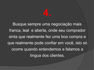 4.
  Busque sempre uma negociação mais
franca, leal e aberta, onde seu comprador
sinta que realmente fez uma boa compra e
que realmente pode confiar em você, isto só
  ocorre quando entendemos e falamos a
            língua dos clientes.
 