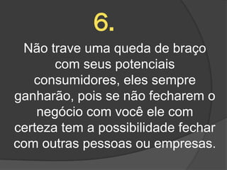 6.
 Não trave uma queda de braço
       com seus potenciais
   consumidores, eles sempre
ganharão, pois se não fecharem o
    negócio com você ele com
certeza tem a possibilidade fechar
com outras pessoas ou empresas.
 