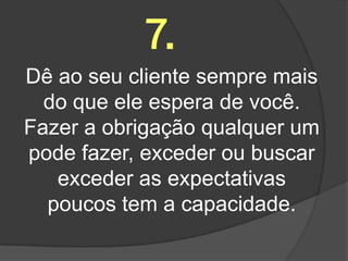 7.
Dê ao seu cliente sempre mais
  do que ele espera de você.
Fazer a obrigação qualquer um
pode fazer, exceder ou buscar
   exceder as expectativas
  poucos tem a capacidade.
 