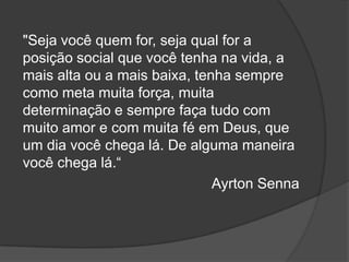 "Seja você quem for, seja qual for a
posição social que você tenha na vida, a
mais alta ou a mais baixa, tenha sempre
como meta muita força, muita
determinação e sempre faça tudo com
muito amor e com muita fé em Deus, que
um dia você chega lá. De alguma maneira
você chega lá.“
                              Ayrton Senna
 