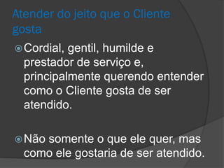 Atender do jeito que o Cliente
gosta
 Cordial, gentil, humilde e
  prestador de serviço e,
  principalmente querendo entender
  como o Cliente gosta de ser
  atendido.

 Nãosomente o que ele quer, mas
  como ele gostaria de ser atendido.
 