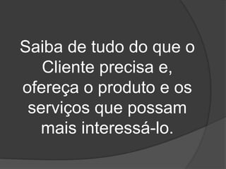Saiba de tudo do que o
   Cliente precisa e,
ofereça o produto e os
 serviços que possam
  mais interessá-lo.
 