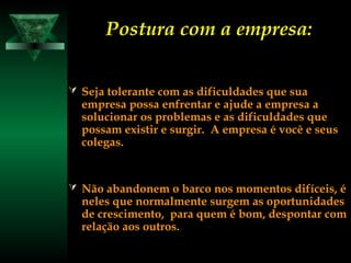 Postura com a empresa:Postura com a empresa:
 Seja tolerante com as dificuldades que suaSeja tolerante com as dificuldades que sua
empresa possa enfrentar e ajude a empresa aempresa possa enfrentar e ajude a empresa a
solucionar os problemas e as dificuldades quesolucionar os problemas e as dificuldades que
possam existir e surgir. A empresa é você e seuspossam existir e surgir. A empresa é você e seus
colegas.colegas.
 Não abandonem o barco nos momentos difíceis, éNão abandonem o barco nos momentos difíceis, é
neles que normalmente surgem as oportunidadesneles que normalmente surgem as oportunidades
de crescimento, para quem é bom, despontar comde crescimento, para quem é bom, despontar com
relação aos outros.relação aos outros.
 