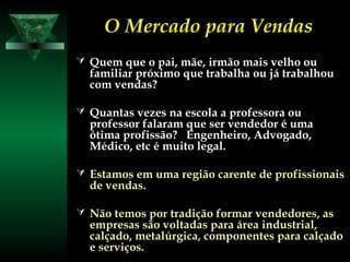 O Mercado para VendasO Mercado para Vendas
 Quem que o pai, mãe, irmão mais velho ouQuem que o pai, mãe, irmão mais velho ou
familiar próximo que trabalha ou já trabalhoufamiliar próximo que trabalha ou já trabalhou
com vendas?com vendas?
 Quantas vezes na escola a professora ouQuantas vezes na escola a professora ou
professor falaram que ser vendedor é umaprofessor falaram que ser vendedor é uma
ótima profissão? Engenheiro, Advogado,ótima profissão? Engenheiro, Advogado,
Médico, etc é muito legal.Médico, etc é muito legal.
 Estamos em uma região carente de profissionaisEstamos em uma região carente de profissionais
de vendas.de vendas.
 Não temos por tradição formar vendedores, asNão temos por tradição formar vendedores, as
empresas são voltadas para área industrial,empresas são voltadas para área industrial,
calçado, metalúrgica, componentes para calçadocalçado, metalúrgica, componentes para calçado
e serviços.e serviços.
 