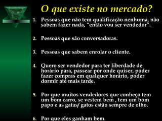 O que existe no mercado?O que existe no mercado?
1.1. Pessoas que não tem qualificação nenhuma, nãoPessoas que não tem qualificação nenhuma, não
sabem fazer nada, “então vou ser vendedor”.sabem fazer nada, “então vou ser vendedor”.
2.2. Pessoas que são conversadoras.Pessoas que são conversadoras.
3.3. Pessoas que sabem enrolar o cliente.Pessoas que sabem enrolar o cliente.
4.4. Quero ser vendedor para ter liberdade deQuero ser vendedor para ter liberdade de
horário para, passear por onde quiser, poderhorário para, passear por onde quiser, poder
fazer compras em qualquer horário, poderfazer compras em qualquer horário, poder
dormir até mais tarde.dormir até mais tarde.
5.5. Por que muitos vendedores que conheço temPor que muitos vendedores que conheço tem
um bom carro, se vestem bem , tem um bomum bom carro, se vestem bem , tem um bom
papo e as gatas/ gatos estão sempre de olho.papo e as gatas/ gatos estão sempre de olho.
6.6. Por que eles ganham bem.Por que eles ganham bem.
 