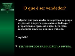 O que é ser vendedor?
 Alguém que quer ajudar outra pessoa ou grupoAlguém que quer ajudar outra pessoa ou grupo
de pessoas a suprir alguma necessidade, querde pessoas a suprir alguma necessidade, quer
proporcionar alegria, satisfação, bem estar,proporcionar alegria, satisfação, bem estar,
economizar dinheiro, diminuir trabalho.economizar dinheiro, diminuir trabalho.
 AptidãoAptidão::
 SER VENDEDOR É UMA DÁDIVA DIVINASER VENDEDOR É UMA DÁDIVA DIVINA..
 