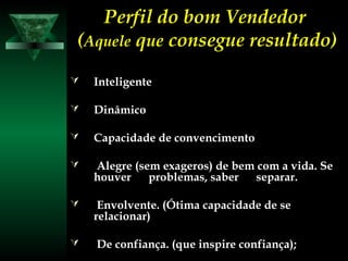 Perfil do bom VendedorPerfil do bom Vendedor
((AqueleAquele qqueue consegue resultado)consegue resultado)
 InteligenteInteligente
 DinâmicoDinâmico
 Capacidade de convencimentoCapacidade de convencimento
 Alegre (sem exageros) de bem com a vida. SeAlegre (sem exageros) de bem com a vida. Se
houver problemas, saber separar.houver problemas, saber separar.
 Envolvente. (Ótima capacidade de seEnvolvente. (Ótima capacidade de se
relacionar)relacionar)
 De confiança. (que inspire confiança);De confiança. (que inspire confiança);
 