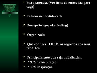  Boa aparência. (Ver itens da entrevista paraBoa aparência. (Ver itens da entrevista para
vaga)vaga)
 Falador na medida certaFalador na medida certa
 Percepção aguçada (feeling)Percepção aguçada (feeling)
 OrganizadoOrganizado
 Que conheça TODOS os segredos dos seusQue conheça TODOS os segredos dos seus
produtos.produtos.
 Principalmente que seja trabalhador.Principalmente que seja trabalhador.
 * 90% Transpiração* 90% Transpiração
 * 10% Inspiração* 10% Inspiração
 