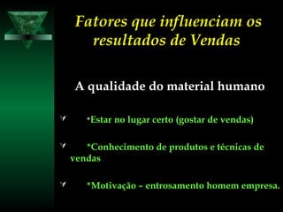 Fatores que influenciam osFatores que influenciam os
resultados de Vendasresultados de Vendas
A qualidade do material humanoA qualidade do material humano
 **Estar no lugar certo (gostar de vendas)Estar no lugar certo (gostar de vendas)
 *Conhecimento de produtos e técnicas de*Conhecimento de produtos e técnicas de
vendasvendas
 *Motivação – entrosamento homem empresa.*Motivação – entrosamento homem empresa.
 