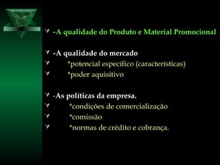  --A qualidade do Produto e Material PromocionalA qualidade do Produto e Material Promocional
 --A qualidade do mercadoA qualidade do mercado
 *potencial específico (características)*potencial específico (características)
 *poder aquisitivo*poder aquisitivo
 --As políticas da empresa.As políticas da empresa.
 *condições*condições de comercializaçãode comercialização
 *comissão*comissão
 *normas de crédito e cobrança.*normas de crédito e cobrança.
 