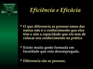 Eficiência e EficáciaEficiência e Eficácia
 O que diferencia as pessoas umas dasO que diferencia as pessoas umas das
outras não é o conhecimento que elasoutras não é o conhecimento que elas
têm e sim a capacidade que ela tem detêm e sim a capacidade que ela tem de
colocar seu conhecimento na práticacolocar seu conhecimento na prática
 Existe muita gente formada emExiste muita gente formada em
faculdade que esta desempregada.faculdade que esta desempregada.
 Diferencia são as pessoas.Diferencia são as pessoas.
 