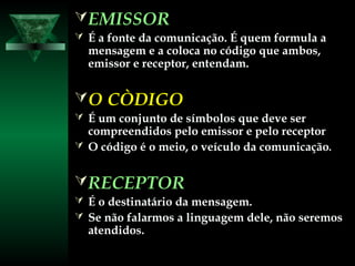 EMISSOREMISSOR
 É a fonte da comunicação. É quem formula aÉ a fonte da comunicação. É quem formula a
mensagem e a coloca no código que ambos,mensagem e a coloca no código que ambos,
emissor e receptor, entendam.emissor e receptor, entendam.
O CÒDIGOO CÒDIGO
 É um conjunto de símbolos que deve serÉ um conjunto de símbolos que deve ser
compreendidos pelo emissor e pelo receptorcompreendidos pelo emissor e pelo receptor
 O código é o meio, o veículo da comunicaçãoO código é o meio, o veículo da comunicação..
RECEPTORRECEPTOR
 É o destinatário da mensagem.É o destinatário da mensagem.
 Se não falarmos a linguagem dele, não seremosSe não falarmos a linguagem dele, não seremos
atendidos.atendidos.
 