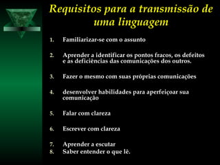 Requisitos para a transmissão deRequisitos para a transmissão de
uma linguagemuma linguagem
1.1. Familiarizar-se com o assuntoFamiliarizar-se com o assunto
2.2. Aprender a identificar os pontos fracos, os defeitosAprender a identificar os pontos fracos, os defeitos
e as deficiências das comunicações dos outros.e as deficiências das comunicações dos outros.
3.3. Fazer o mesmo com suas próprias comunicaçõesFazer o mesmo com suas próprias comunicações
4.4. desenvolver habilidades para aperfeiçoar suadesenvolver habilidades para aperfeiçoar sua
comunicaçãocomunicação
5.5. Falar com clarezaFalar com clareza
6.6. Escrever com clarezaEscrever com clareza
7.7. Aprender a escutarAprender a escutar
8.8. Saber entender o que lê.Saber entender o que lê.
 