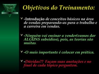 Objetivos do Treinamento:Objetivos do Treinamento:
 --IntroduçãoIntrodução de conceitos básicos na áreade conceitos básicos na área
de vendas preparando-as para o trabalho ede vendas preparando-as para o trabalho e
a carreira em vendas.a carreira em vendas.
 -Ninguém vai ensinar a vender(vamos dar-Ninguém vai ensinar a vender(vamos dar
ALGUNS subsídios), pois, as teorias sãoALGUNS subsídios), pois, as teorias são
muitasmuitas..
 -O mais importante é colocar em prática.-O mais importante é colocar em prática.
 --Dúvidas?? Façam suas anotações e noDúvidas?? Façam suas anotações e no
final de cada tópico perguntem.final de cada tópico perguntem.
 