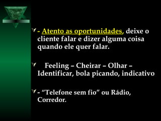  -- Atento as oportunidadesAtento as oportunidades,, deixe odeixe o
cliente falar e dizer alguma coisacliente falar e dizer alguma coisa
quando ele quer falar.quando ele quer falar.
 Feeling – Cheirar – Olhar –Feeling – Cheirar – Olhar –
Identificar, bola picando, indicativoIdentificar, bola picando, indicativo
 -- “Telefone sem fio” ou Rádio,“Telefone sem fio” ou Rádio,
CorredorCorredor..
 