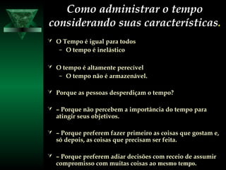 Como administrar o tempoComo administrar o tempo
considerando suas característicasconsiderando suas características..
 O Tempo é igual para todosO Tempo é igual para todos
– O tempo é inelásticoO tempo é inelástico
 O tempo é altamente perecívelO tempo é altamente perecível
– O tempo não é armazenável.O tempo não é armazenável.
 Porque as pessoas desperdiçam o tempo?Porque as pessoas desperdiçam o tempo?
 –– Porque não percebem a importância do tempo paraPorque não percebem a importância do tempo para
atingiratingir seus objetivos.seus objetivos.
 –– Porque preferem fazer primeiro as coisas que gostam e,Porque preferem fazer primeiro as coisas que gostam e,
só depois, as coisas que precisam ser feita.só depois, as coisas que precisam ser feita.
 –– Porque preferem adiar decisões com receio de assumirPorque preferem adiar decisões com receio de assumir
compromisso com muitas coisas aocompromisso com muitas coisas ao mesmo tempo.
 