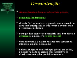 DescontraçãoDescontração
 Administrando o tempo em benefício próprioAdministrando o tempo em benefício próprio
 Princípios fundamentaisPrincípios fundamentais
 -É mais fácil administrar o próprio tempo quando se-É mais fácil administrar o próprio tempo quando se
sabe com antecipação de que forma ele vem sendosabe com antecipação de que forma ele vem sendo
previamente utilizado.previamente utilizado.
 Para que isto aconteça é necessário uma boa dose dePara que isto aconteça é necessário uma boa dose de
dedicaçãodedicação e um sinceroe um sincero esforço pessoalesforço pessoal..
 Uma alternativa é avaliar durante uma semana noUma alternativa é avaliar durante uma semana no
mínimo e um mês no máximomínimo e um mês no máximo
 Embora subjetiva esta avaliação precisa ser crítica,Embora subjetiva esta avaliação precisa ser crítica,
pois não há nada de errado em se descobrir ospois não há nada de errado em se descobrir os
desvios, o erro é estar persistindo com ele.desvios, o erro é estar persistindo com ele.
 