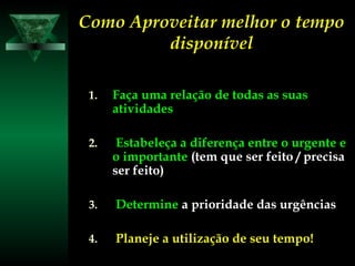 Como Aproveitar melhor o tempoComo Aproveitar melhor o tempo
disponíveldisponível
1.1. Faça uma relação de todas as suasFaça uma relação de todas as suas
atividadesatividades
2.2. Estabeleça a diferença entre o urgente eEstabeleça a diferença entre o urgente e
oo importanteimportante (tem que ser feito / precisa(tem que ser feito / precisa
ser feito)ser feito)
3.3. DetermineDetermine a prioridade das urgênciasa prioridade das urgências
4.4. Planeje a utilização de seu tempo!Planeje a utilização de seu tempo!
 