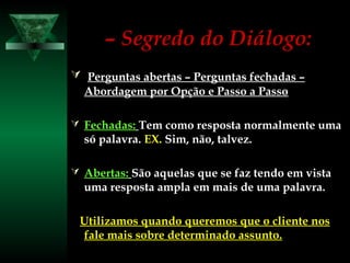 –– Segredo do Diálogo:Segredo do Diálogo:
 Perguntas abertas – Perguntas fechadas –Perguntas abertas – Perguntas fechadas –
Abordagem por Opção e Passo a PassoAbordagem por Opção e Passo a Passo
 Fechadas:Fechadas: Tem como resposta normalmente umaTem como resposta normalmente uma
só palavra.só palavra. EX.EX. Sim, não, talvez.Sim, não, talvez.
 Abertas:Abertas: São aquelas que se faz tendo em vistaSão aquelas que se faz tendo em vista
uma resposta ampla em mais de uma palavra.uma resposta ampla em mais de uma palavra.
Utilizamos quando queremos que o cliente nosUtilizamos quando queremos que o cliente nos
fale mais sobre determinado assunto.fale mais sobre determinado assunto.
 