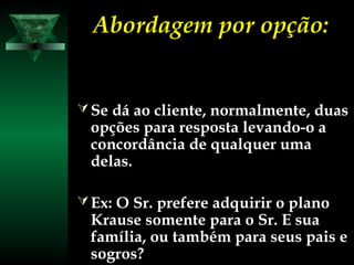 Abordagem por opção:Abordagem por opção:
Se dá ao cliente, normalmente, duas
opções para resposta levando-o a
concordância de qualquer uma
delas.
Ex: O Sr. prefere adquirir o plano
Krause somente para o Sr. E sua
família, ou também para seus pais e
sogros?
 