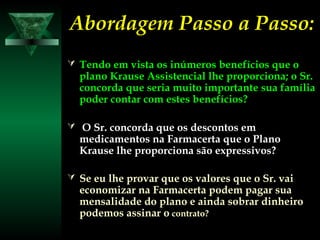 Abordagem Passo a Passo:Abordagem Passo a Passo:
 Tendo em vista os inúmeros benefícios que oTendo em vista os inúmeros benefícios que o
plano Krause Assistencial lhe proporciona; o Sr.plano Krause Assistencial lhe proporciona; o Sr.
concorda que seria muito importante sua famíliaconcorda que seria muito importante sua família
poder contar com estes benefícios?poder contar com estes benefícios?
 O Sr. concorda que os descontos emO Sr. concorda que os descontos em
medicamentos na Farmacerta que o Planomedicamentos na Farmacerta que o Plano
Krause lhe proporciona são expressivos?Krause lhe proporciona são expressivos?
 Se eu lhe provar que os valores que o Sr. vaiSe eu lhe provar que os valores que o Sr. vai
economizar na Farmacerta podem pagar suaeconomizar na Farmacerta podem pagar sua
mensalidade do plano e ainda sobrar dinheiromensalidade do plano e ainda sobrar dinheiro
podemos assinar opodemos assinar o contrato?contrato?
 