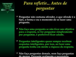 Para refletir... Antes dePara refletir... Antes de
perguntarperguntar
 Perguntar não costuma ofender, o que ofende é o
tipo, a forma e ou o momento de se fazer uma
pergunta.
 Não faça uma pergunta se não tiver um objetivo
para a resposta, se for perguntar simplesmente
por perguntar, é preferível ficar calado.
 Perguntas inteligentes quase sempre recebem
respostas inteligentes, por isso, ao fazer uma
pergunta tenha em mente a riqueza da resposta.
 Não faça perguntas demais, nem faça perguntas
 