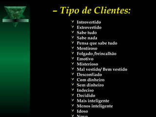 –– Tipo de Clientes:Tipo de Clientes:
 IntrovertidoIntrovertido
 ExtrovertidoExtrovertido
 Sabe tudoSabe tudo
 Sabe nadaSabe nada
 Pensa que sabe tudoPensa que sabe tudo
 MentirosoMentiroso
 Folgado /brincalhãoFolgado /brincalhão
 EmotivoEmotivo
 MisteriosoMisterioso
 Mal vestido/ Bem vestidoMal vestido/ Bem vestido
 DesconfiadoDesconfiado
 Com dinheiroCom dinheiro
 Sem dinheiroSem dinheiro
 IndecisoIndeciso
 DecididoDecidido
 Mais inteligenteMais inteligente
 Menos inteligenteMenos inteligente
 IdosoIdoso
 