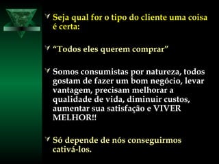  Seja qual for o tipo do cliente uma coisaSeja qual for o tipo do cliente uma coisa
é certa:é certa:
 ““Todos eles querem comprar”Todos eles querem comprar”
 Somos consumistas por natureza, todosSomos consumistas por natureza, todos
gostam de fazer um bom negócio, levargostam de fazer um bom negócio, levar
vantagem, precisam melhorar avantagem, precisam melhorar a
qualidade de vida, diminuir custos,qualidade de vida, diminuir custos,
aumentar sua satisfação e VIVERaumentar sua satisfação e VIVER
MELHOR!!MELHOR!!
 Só depende de nós conseguirmosSó depende de nós conseguirmos
cativá-los.cativá-los.
 