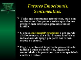 Fatores Emocionais,
Sentimentais.
 Todos nós compramos não objetos, mais simTodos nós compramos não objetos, mais sim
sentimentos. Compramos coisas que vão nossentimentos. Compramos coisas que vão nos
proporcionar satisfação, para nós e nossaproporcionar satisfação, para nós e nossa
família.família.
 O apeloO apelo sentimental/ emocionalsentimental/ emocional é um grandeé um grande
aliado no nosso dia a dia. Procure identificaraliado no nosso dia a dia. Procure identificar
indicadores de apego por parte dos filhos,indicadores de apego por parte dos filhos,
esposa ou esposo.esposa ou esposo.
 Diga o quanto será importante para a vida daDiga o quanto será importante para a vida da
família e quais os benefícios, segurança,família e quais os benefícios, segurança,
comodidade e impressione com sua capacidadecomodidade e impressione com sua capacidade
emotiva e teatralemotiva e teatral..
 