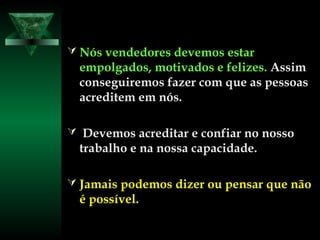  Nós vendedores devemos estarNós vendedores devemos estar
empolgados,empolgados, motivados e felizes.motivados e felizes. AssimAssim
conseguiremos fazer com que as pessoasconseguiremos fazer com que as pessoas
acreditem em nós.acreditem em nós.
 Devemos acreditar e confiar no nossoDevemos acreditar e confiar no nosso
trabalho e na nossa capacidade.trabalho e na nossa capacidade.
 Jamais podemos dizer ou pensar que nãoJamais podemos dizer ou pensar que não
é possível.é possível.
 