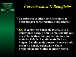 - Característica X Benefícios- Característica X Benefícios
 Consiste em explicar ao cliente porqueConsiste em explicar ao cliente porque
determinada característica é importante.determinada característica é importante.
 Ex.Ex. O carro tem banco de couro. Isto éO carro tem banco de couro. Isto é
importante porque é muito mais bonito queimportante porque é muito mais bonito que
os estofamentos comuns, não sujam comos estofamentos comuns, não sujam com
tanta facilidade, é muito mais fácil detanta facilidade, é muito mais fácil de
limpar, é muito mais durável, modela muitolimpar, é muito mais durável, modela muito
melhor o banco, valoriza o veículomelhor o banco, valoriza o veículo
proporcionando Status ao proprietário.proporcionando Status ao proprietário.
 