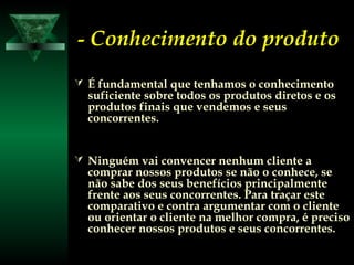 -- Conhecimento do produtoConhecimento do produto
 É fundamental que tenhamos o conhecimentoÉ fundamental que tenhamos o conhecimento
suficiente sobre todos os produtos diretos e ossuficiente sobre todos os produtos diretos e os
produtos finais que vendemos e seusprodutos finais que vendemos e seus
concorrentes.concorrentes.
 Ninguém vai convencer nenhum cliente aNinguém vai convencer nenhum cliente a
comprar nossos produtos se não o conhece, secomprar nossos produtos se não o conhece, se
não sabe dos seus benefícios principalmentenão sabe dos seus benefícios principalmente
frente aos seus concorrentes. Para traçar estefrente aos seus concorrentes. Para traçar este
comparativo e contra argumentar com o clientecomparativo e contra argumentar com o cliente
ou orientar o cliente na melhor compra, é precisoou orientar o cliente na melhor compra, é preciso
conhecer nossos produtos e seus concorrentes.conhecer nossos produtos e seus concorrentes.
 